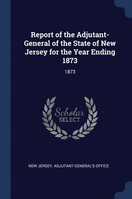 Report of the Adjutant-General of the State of New Jersey for the Year Ending 1873 1