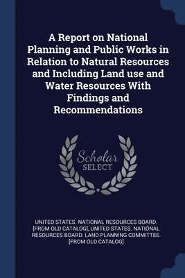 A Report on National Planning and Public Works in Relation to Natural Resources and Including Land use and Water Resources With Findings and Recommendations 1