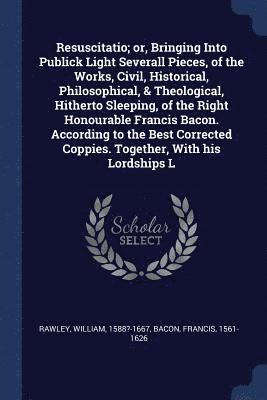 Resuscitatio; or, Bringing Into Publick Light Severall Pieces, of the Works, Civil, Historical, Philosophical, & Theological, Hitherto Sleeping, of the Right Honourable Francis Bacon. According to 1