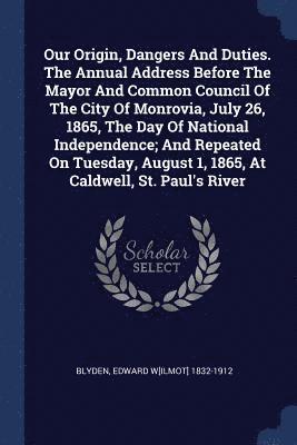 Our Origin, Dangers And Duties. The Annual Address Before The Mayor And Common Council Of The City Of Monrovia, July 26, 1865, The Day Of National Independence; And Repeated On Tuesday, August 1, 1