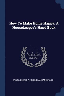 How To Make Home Happy. A Housekeeper's Hand Book 1