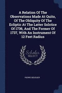 bokomslag A Relation Of The Observations Made At Quito, Of The Obliquity Of The Ecliptic At The Latter Solstice Of 1736, And The Former Of 1737, With An Instrument Of 12 Feet Radius