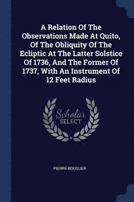 Relation Of The Observations Made At Quito, Of The Obliquity Of The Ecliptic At The Latter Solstice Of 1736, And The Former Of 1737, With An Instrument Of 12 Feet Radius