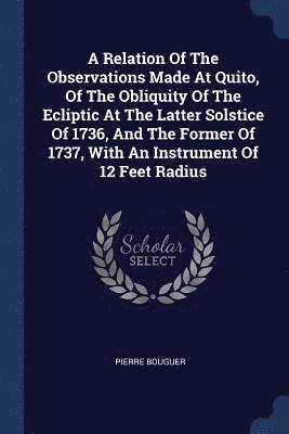 A Relation Of The Observations Made At Quito, Of The Obliquity Of The Ecliptic At The Latter Solstice Of 1736, And The Former Of 1737, With An Instrument Of 12 Feet Radius 1