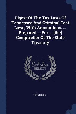 Digest Of The Tax Laws Of Tennessee And Criminal Cost Laws, With Annotations. ... Prepared ... For ... [the] Comptroller Of The State Treasury 1