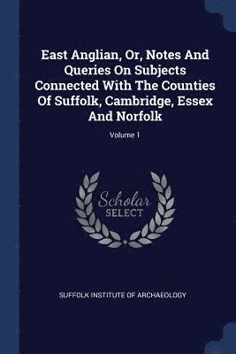 East Anglian, Or, Notes And Queries On Subjects Connected With The Counties Of Suffolk, Cambridge, Essex And Norfolk; Volume 1 1
