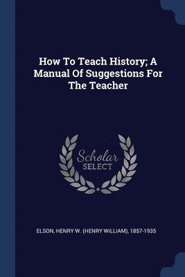 How To Teach History; A Manual Of Suggestions For The Teacher 1