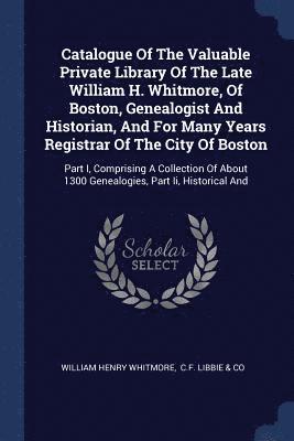 Catalogue Of The Valuable Private Library Of The Late William H. Whitmore, Of Boston, Genealogist And Historian, And For Many Years Registrar Of The City Of Boston 1