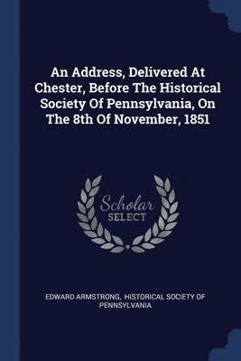An Address, Delivered At Chester, Before The Historical Society Of Pennsylvania, On The 8th Of November, 1851 1