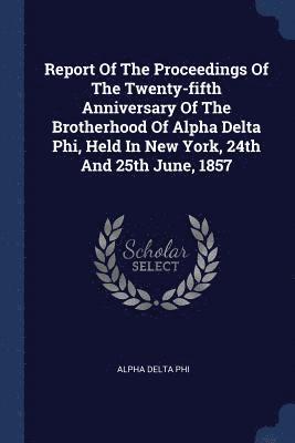 Report Of The Proceedings Of The Twenty-fifth Anniversary Of The Brotherhood Of Alpha Delta Phi, Held In New York, 24th And 25th June, 1857 1