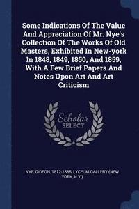 bokomslag Some Indications Of The Value And Appreciation Of Mr. Nye's Collection Of The Works Of Old Masters, Exhibited In New-york In 1848, 1849, 1850, And 1859, With A Few Brief Papers And Notes Upon Art And