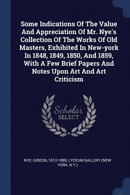 Some Indications Of The Value And Appreciation Of Mr. Nye's Collection Of The Works Of Old Masters, Exhibited In New-york In 1848, 1849, 1850, And 1859, With A Few Brief Papers And Notes Upon Art And 1