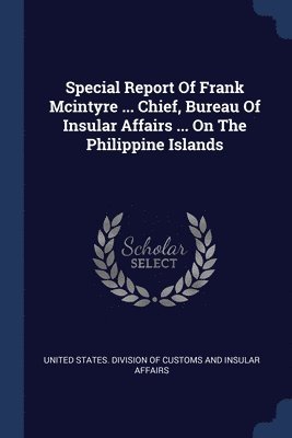 Special Report Of Frank Mcintyre ... Chief, Bureau Of Insular Affairs ... On The Philippine Islands 1