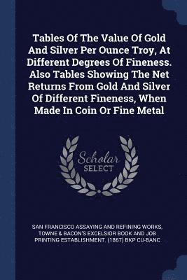 Tables Of The Value Of Gold And Silver Per Ounce Troy, At Different Degrees Of Fineness. Also Tables Showing The Net Returns From Gold And Silver Of Different Fineness, When Made In Coin Or Fine Metal 1