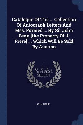 Catalogue Of The ... Collection Of Autograph Letters And Mss. Formed ... By Sir John Fenn [the Property Of J. Frere] ... Which Will Be Sold By Auction 1