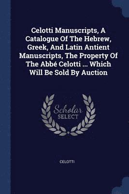 Celotti Manuscripts, A Catalogue Of The Hebrew, Greek, And Latin Antient Manuscripts, The Property Of The Abb Celotti ... Which Will Be Sold By Auction 1