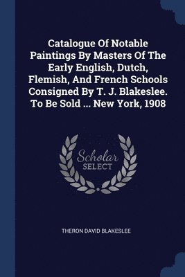 Catalogue Of Notable Paintings By Masters Of The Early English, Dutch, Flemish, And French Schools Consigned By T. J. Blakeslee. To Be Sold ... New York, 1908 1