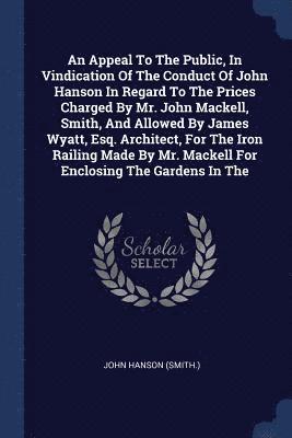 bokomslag An Appeal To The Public, In Vindication Of The Conduct Of John Hanson In Regard To The Prices Charged By Mr. John Mackell, Smith, And Allowed By James Wyatt, Esq. Architect, For The Iron Railing Made