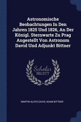 Martin Aloys David, Adam Bittner - Astronomische Beobachtungen In Den Jahren 1825 Und 1826, An Der Königl. Sternwarte Zu Prag Angestellt Von Astronom David Und Adjunkt Bittner, Häftad