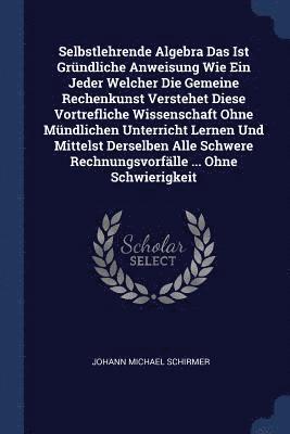 Johann Michael Schirmer - Selbstlehrende Algebra Das Ist Gründliche Anweisung Wie Ein Jeder Welcher Die Gemeine Rechenkunst Verstehet Diese Vortrefliche Wissenschaft Ohne Mündlichen Unterricht Lernen Und Mittelst Derselben Alle Schwere Rechnungsvorfälle ... Ohne Schwierigkeit, Häftad