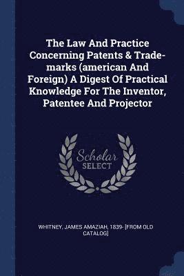 The Law And Practice Concerning Patents & Trade-marks (american And Foreign) A Digest Of Practical Knowledge For The Inventor, Patentee And Projector 1