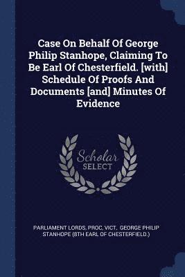 Case On Behalf Of George Philip Stanhope, Claiming To Be Earl Of Chesterfield. [with] Schedule Of Proofs And Documents [and] Minutes Of Evidence