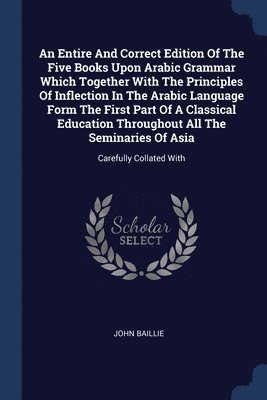 John Baillie - Entire And Correct Edition Of The Five Books Upon Arabic Grammar Which Together With The Principles Of Inflection In The Arabic Language Form The First Part Of A Classical Education Throughout All The Seminaries Of Asia, Häftad
