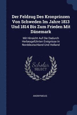 Der Feldzug Des Kronprinzen Von Schweden Im Jahre 1813 Und 1814 Bis Zum Frieden Mit Dnemark 1