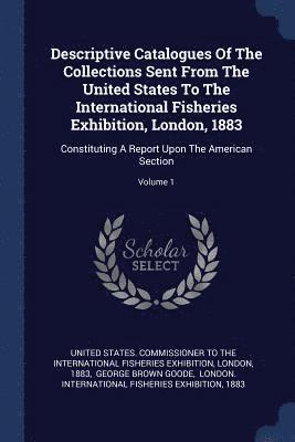 Descriptive Catalogues Of The Collections Sent From The United States To The International Fisheries Exhibition, London, 1883 1