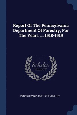 Report Of The Pennsylvania Department Of Forestry, For The Years ..., 1918-1919 1