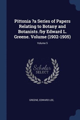Pittonia ?a Series of Papers Relating to Botany and Botanists /by Edward L. Greene. Volume (1902-1905); Volume 5 1