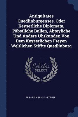 Antiquitates Quedlinburgenses, Oder Keyserliche Diplomata, Pbstliche Bullen, Abteyliche Und Andere Uhrkunden Von Dem Keyserlichen Freyen Weltlichen Stiffte Quedlinburg 1