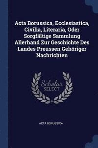 bokomslag Acta Borussica, Ecclesiastica, Civilia, Literaria, Oder Sorgfältige Sammlung Allerhand Zur Geschichte Des Landes Preussen Gehöriger Nachrichten