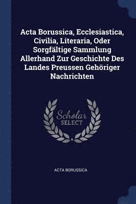 Acta Borussica, Ecclesiastica, Civilia, Literaria, Oder Sorgfltige Sammlung Allerhand Zur Geschichte Des Landes Preussen Gehriger Nachrichten 1