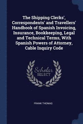 The Shipping Clerks', Correspondents' and Travellers' Handbook of Spanish Invoicing, Insurance, Bookkeeping, Legal and Technical Terms, With Spanish Powers of Attorney, Cable Inquiry Code 1