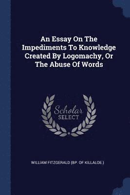 Essay On The Impediments To Knowledge Created By Logomachy, Or The Abuse Of Words 1