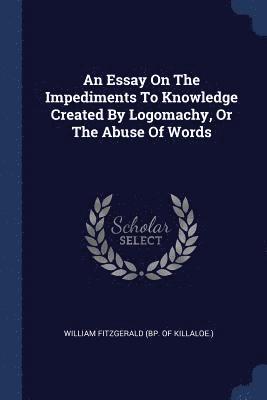 An Essay On The Impediments To Knowledge Created By Logomachy, Or The Abuse Of Words 1