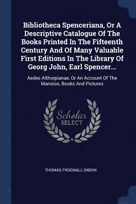 Bibliotheca Spenceriana, Or A Descriptive Catalogue Of The Books Printed In The Fifteenth Century And Of Many Valuable First Editions In The Library Of Georg John, Earl Spencer... 1