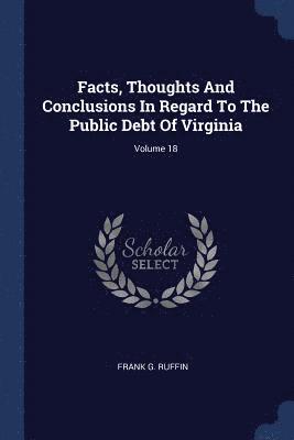 Facts, Thoughts And Conclusions In Regard To The Public Debt Of Virginia; Volume 18 1