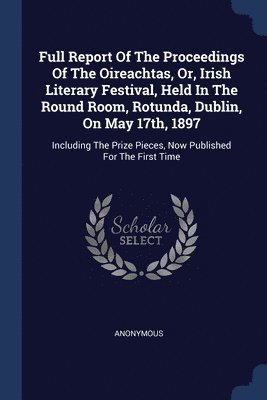 Full Report Of The Proceedings Of The Oireachtas, Or, Irish Literary Festival, Held In The Round Room, Rotunda, Dublin, On May 17th, 1897 1