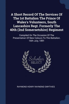 A Short Record Of The Services Of The 1st Battalion The Prince Of Wales's Volunteers, South Lancashire Regt. Formerly The 40th (2nd Somersetshire) Regiment 1