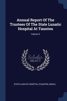 Annual Report Of The Trustees Of The State Lunatic Hospital At Taunton; Volume 5 1