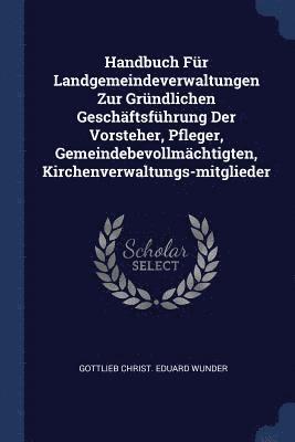 Handbuch Fr Landgemeindeverwaltungen Zur Grndlichen Geschftsfhrung Der Vorsteher, Pfleger, Gemeindebevollmchtigten, Kirchenverwaltungs-mitglieder 1