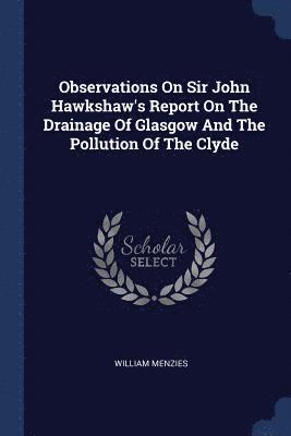 Observations On Sir John Hawkshaw's Report On The Drainage Of Glasgow And The Pollution Of The Clyde
