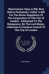 bokomslag Observations Upon A Bill, Now Before Parliament, Called &quot;a Bill For The Better Regulation Of The Corporation Of The City Of London&quot;, Addressed To The Ratepayers, By The Lord Mayer, Aldermen