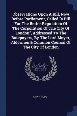 Observations Upon A Bill, Now Before Parliament, Called &quot;a Bill For The Better Regulation Of The Corporation Of The City Of London&quot;, Addressed To The Ratepayers, By The Lord Mayer, Aldermen 1