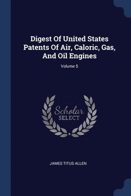 Digest Of United States Patents Of Air, Caloric, Gas, And Oil Engines; Volume 5 1