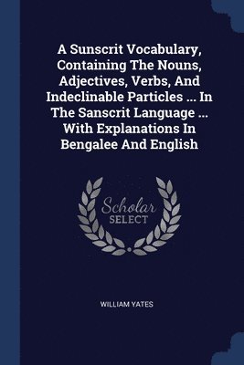 A Sunscrit Vocabulary, Containing The Nouns, Adjectives, Verbs, And Indeclinable Particles ... In The Sanscrit Language ... With Explanations In Bengalee And English 1