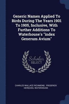 Generic Names Applied To Birds During The Years 1901 To 1905, Inclusive, With Further Additions To Waterhouse's &quot;index Generum Avium&quot; 1