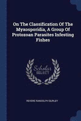 Revere Randolph Gurley - On The Classification Of The Myxosporidia, A Group Of Protozoan Parasites Infesting Fishes, Häftad